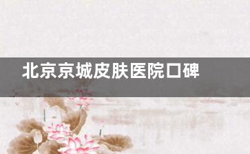 北京京城皮肤医院口碑怎么样？可靠吗？正规资质|技术实力突出|价格收费清晰|口碑实例参考！